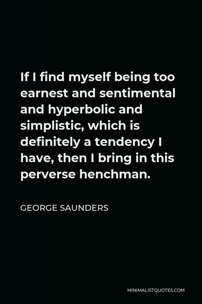 George Saunders Quote - If I find myself being too earnest and sentimental and hyperbolic and simplistic, which is definitely a tendency I have, then I bring in this perverse henchman.