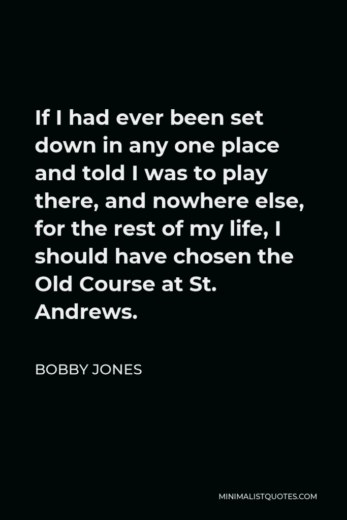 Bobby Jones Quote - If I had ever been set down in any one place and told I was to play there, and nowhere else, for the rest of my life, I should have chosen the Old Course at St. Andrews.