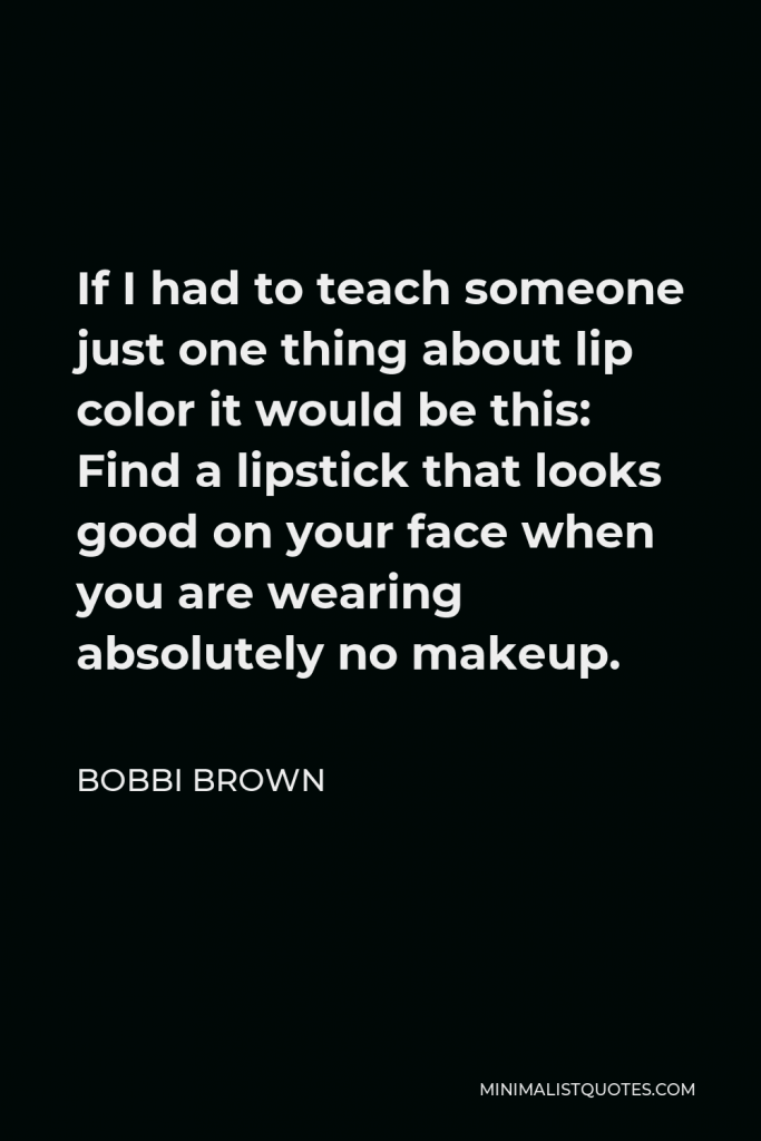 Bobbi Brown Quote - If I had to teach someone just one thing about lip color it would be this: Find a lipstick that looks good on your face when you are wearing absolutely no makeup.