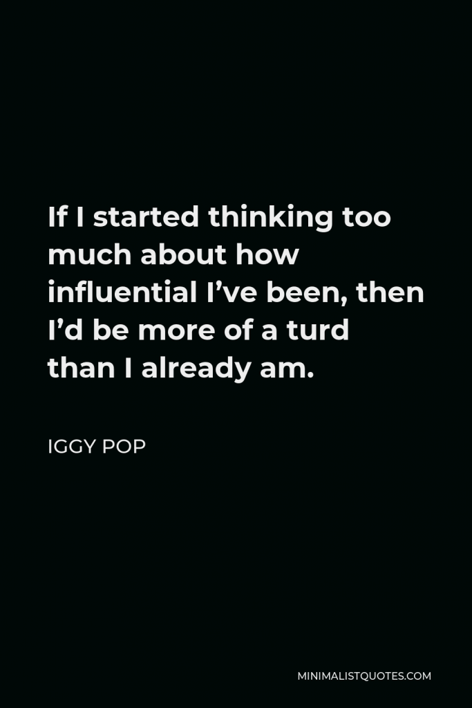 Iggy Pop Quote - If I started thinking too much about how influential I’ve been, then I’d be more of a turd than I already am.