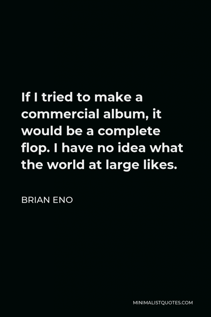 Brian Eno Quote - If I tried to make a commercial album, it would be a complete flop. I have no idea what the world at large likes.