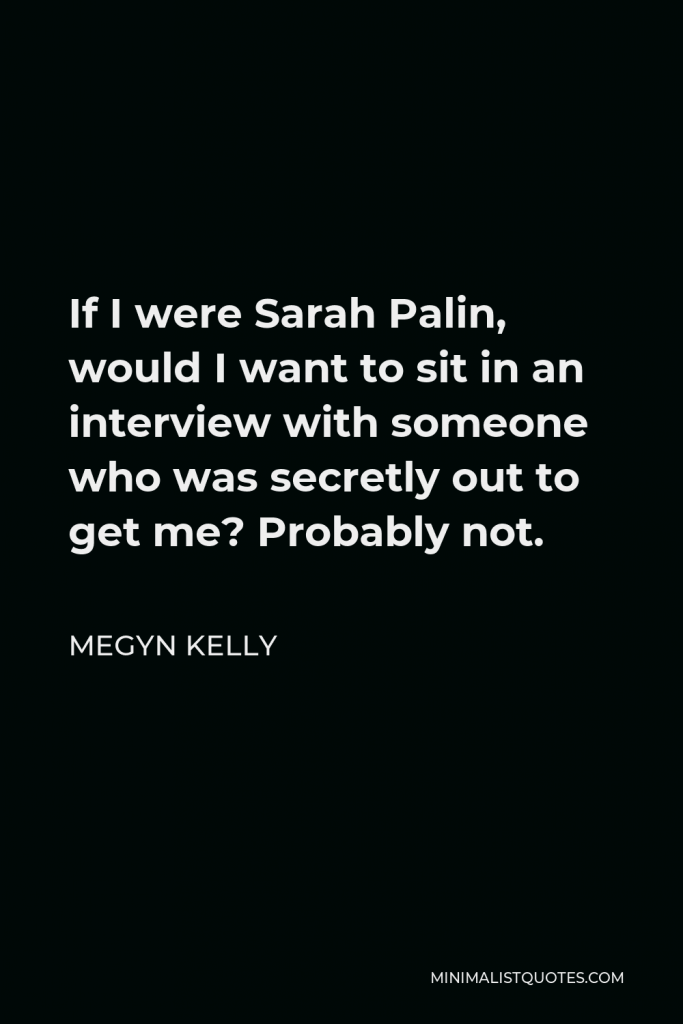 Megyn Kelly Quote - If I were Sarah Palin, would I want to sit in an interview with someone who was secretly out to get me? Probably not.