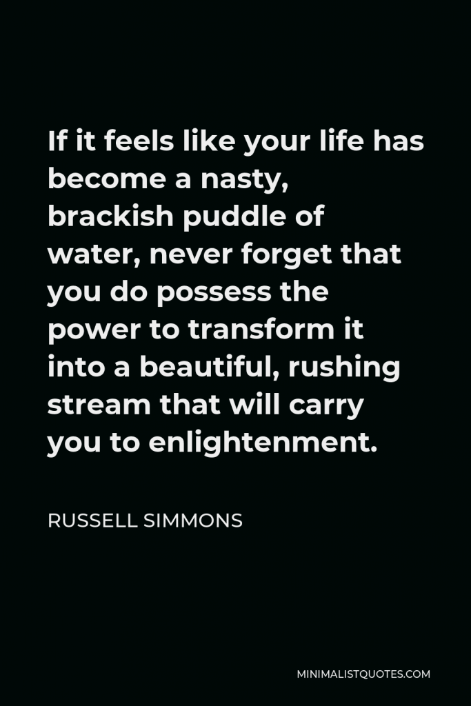 Russell Simmons Quote - If it feels like your life has become a nasty, brackish puddle of water, never forget that you do possess the power to transform it into a beautiful, rushing stream that will carry you to enlightenment.