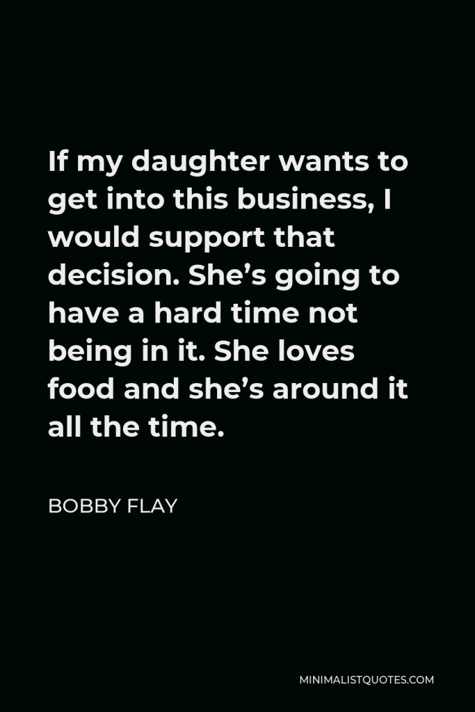 Bobby Flay Quote - If my daughter wants to get into this business, I would support that decision. She’s going to have a hard time not being in it. She loves food and she’s around it all the time.