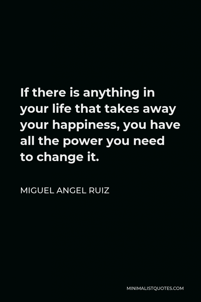 Miguel Angel Ruiz Quote - If there is anything in your life that takes away your happiness, you have all the power you need to change it.