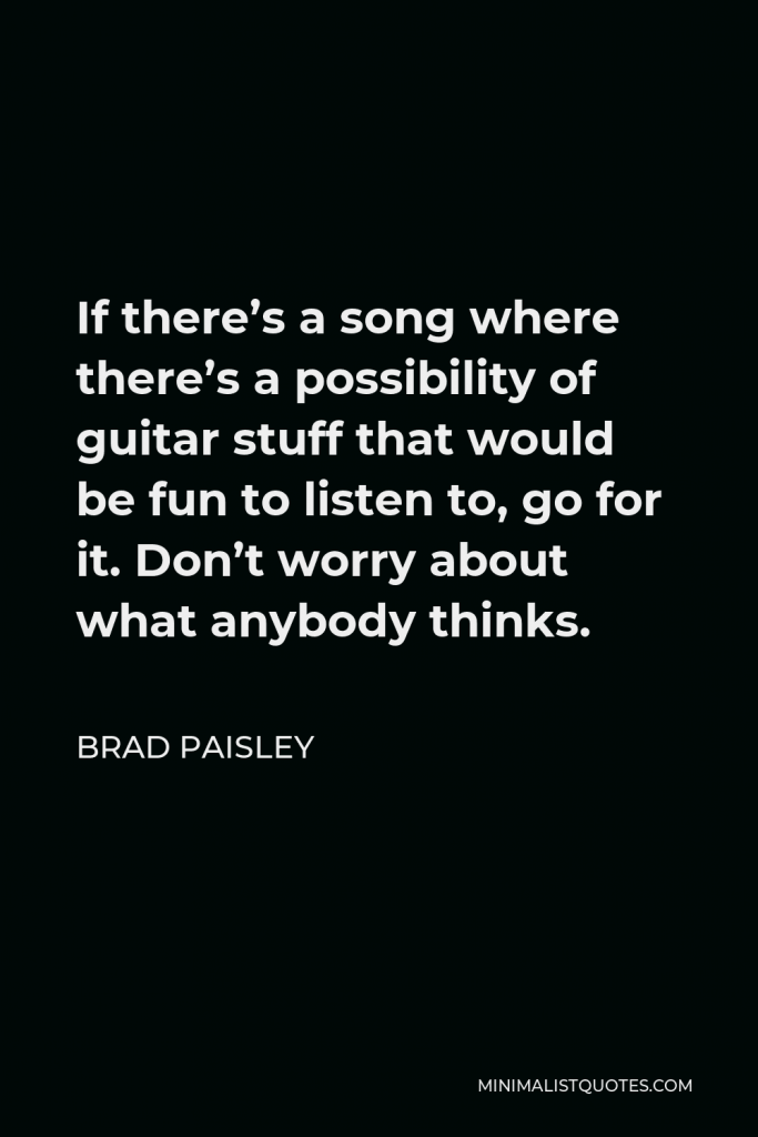 Brad Paisley Quote - If there’s a song where there’s a possibility of guitar stuff that would be fun to listen to, go for it. Don’t worry about what anybody thinks.