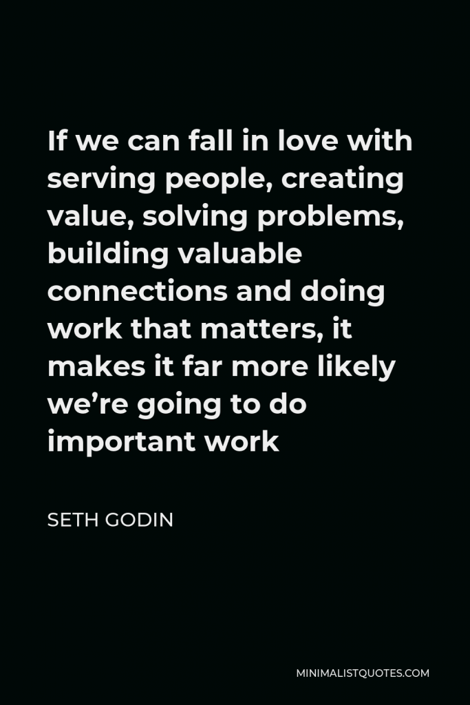 Seth Godin Quote - If we can fall in love with serving people, creating value, solving problems, building valuable connections and doing work that matters, it makes it far more likely we’re going to do important work