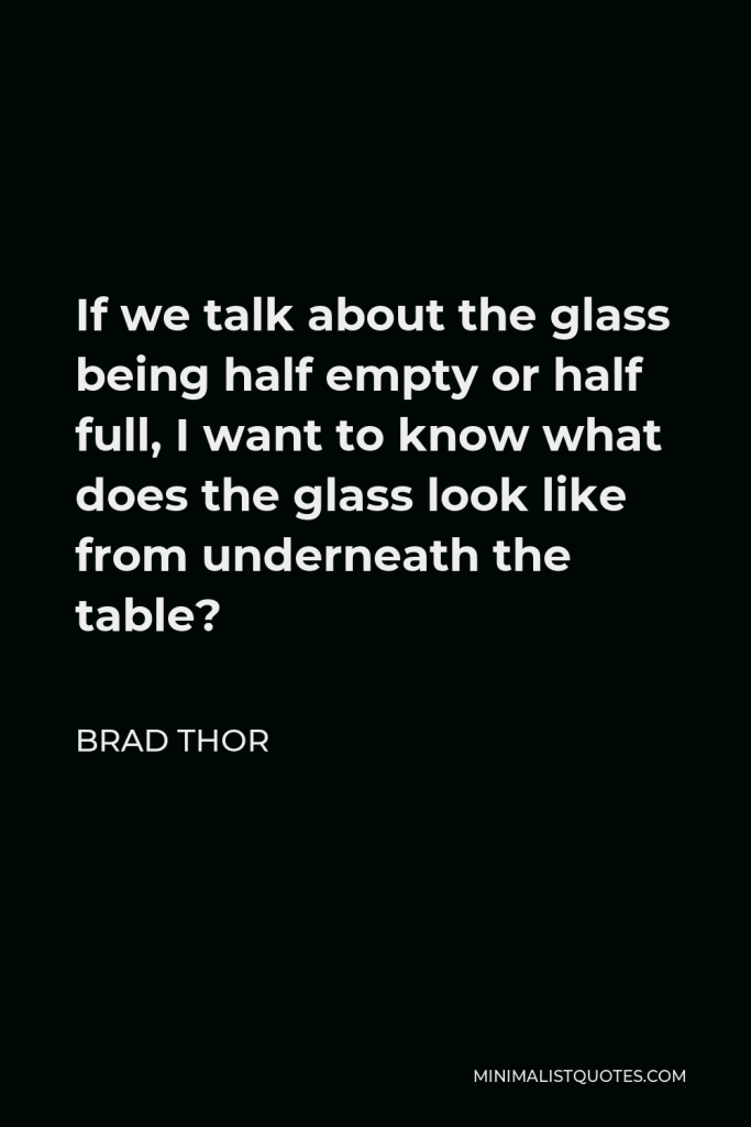 Brad Thor Quote - If we talk about the glass being half empty or half full, I want to know what does the glass look like from underneath the table?