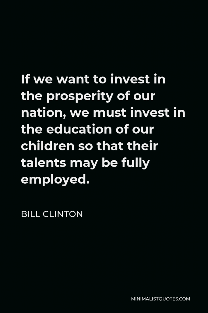 William J. Clinton Quote - If we want to invest in the prosperity of our nation, we must invest in the education of our children so that their talents may be fully employed.