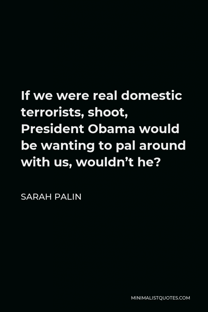 Sarah Palin Quote - If we were real domestic terrorists, shoot, President Obama would be wanting to pal around with us, wouldn’t he?