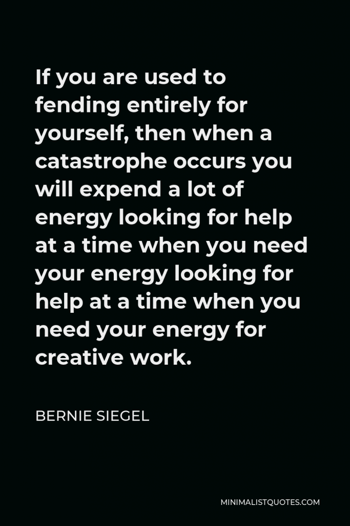Bernie Siegel Quote - If you are used to fending entirely for yourself, then when a catastrophe occurs you will expend a lot of energy looking for help at a time when you need your energy looking for help at a time when you need your energy for creative work.