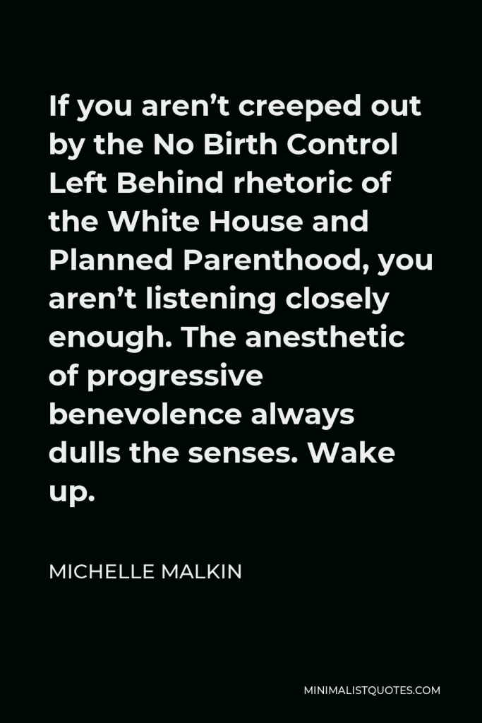 Michelle Malkin Quote - If you aren’t creeped out by the No Birth Control Left Behind rhetoric of the White House and Planned Parenthood, you aren’t listening closely enough. The anesthetic of progressive benevolence always dulls the senses. Wake up.