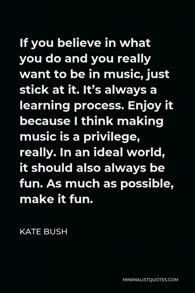 Kate Bush Quote - If you believe in what you do and you really want to be in music, just stick at it. It’s always a learning process. Enjoy it because I think making music is a privilege, really. In an ideal world, it should also always be fun. As much as possible, make it fun.
