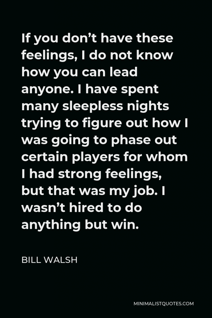 Bill Walsh Quote - If you don’t have these feelings, I do not know how you can lead anyone. I have spent many sleepless nights trying to figure out how I was going to phase out certain players for whom I had strong feelings, but that was my job. I wasn’t hired to do anything but win.