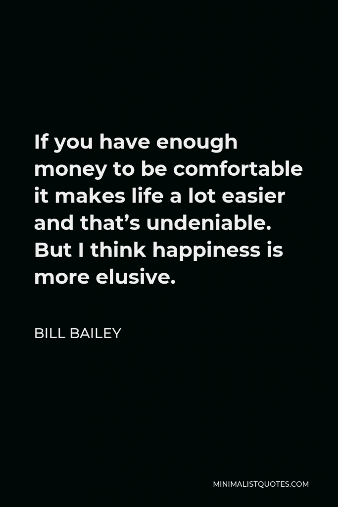 Bill Bailey Quote - If you have enough money to be comfortable it makes life a lot easier and that’s undeniable. But I think happiness is more elusive.