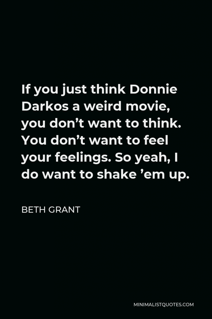 Beth Grant Quote - If you just think Donnie Darkos a weird movie, you don’t want to think. You don’t want to feel your feelings. So yeah, I do want to shake ’em up.
