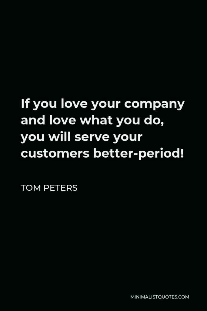 Tom Peters Quote - If you love your company and love what you do, you will serve your customers better-period!