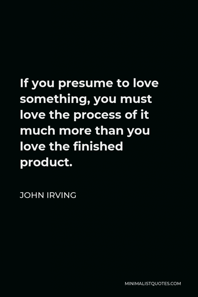 John Irving Quote - If you presume to love something, you must love the process of it much more than you love the finished product.