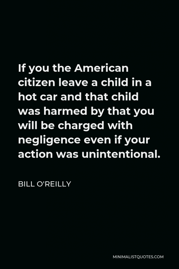 Bill O'Reilly Quote - If you the American citizen leave a child in a hot car and that child was harmed by that you will be charged with negligence even if your action was unintentional.