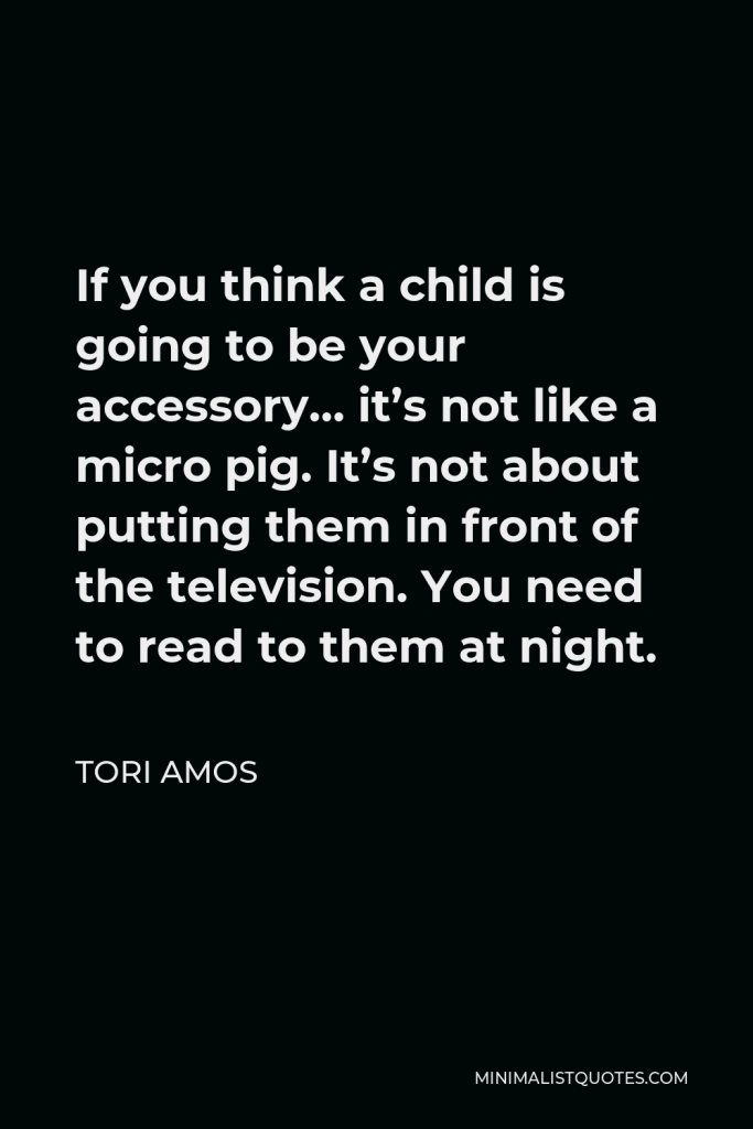 Tori Amos Quote - If you think a child is going to be your accessory… it’s not like a micro pig. It’s not about putting them in front of the television. You need to read to them at night.