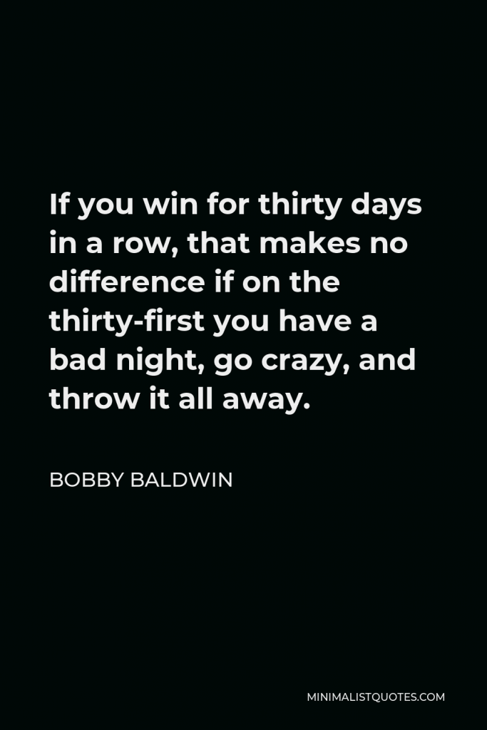 Bobby Baldwin Quote - If you win for thirty days in a row, that makes no difference if on the thirty-first you have a bad night, go crazy, and throw it all away.