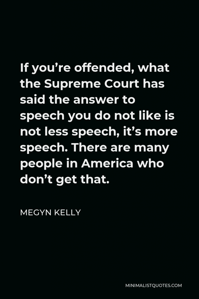 Megyn Kelly Quote - If you’re offended, what the Supreme Court has said the answer to speech you do not like is not less speech, it’s more speech. There are many people in America who don’t get that.