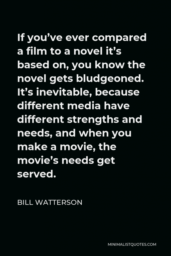Bill Watterson Quote - If you’ve ever compared a film to a novel it’s based on, you know the novel gets bludgeoned. It’s inevitable, because different media have different strengths and needs, and when you make a movie, the movie’s needs get served.