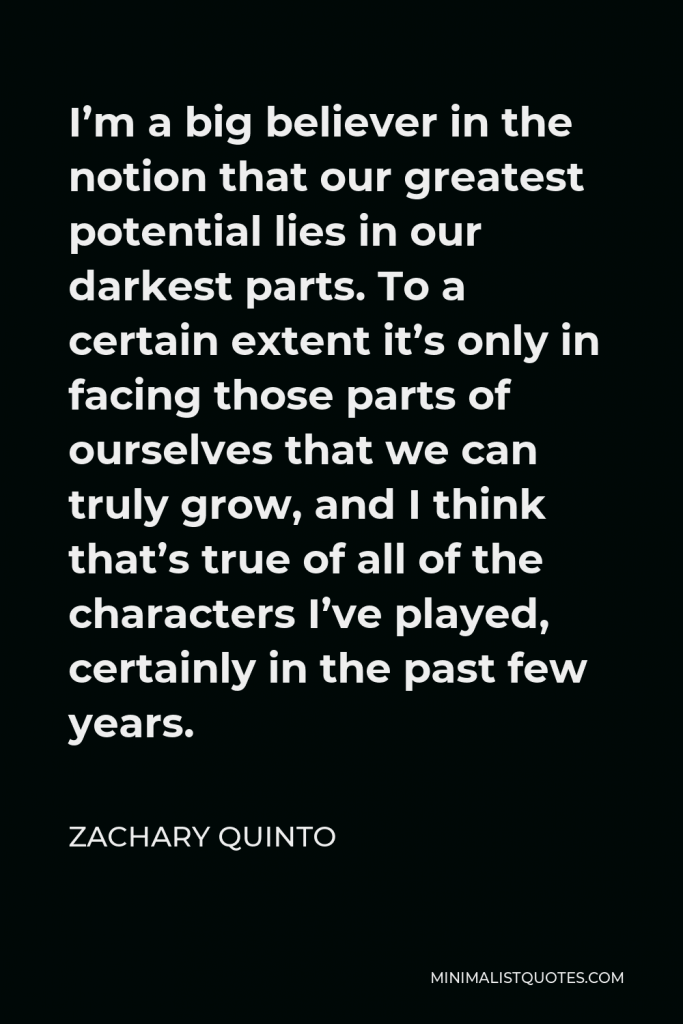 Zachary Quinto Quote - I’m a big believer in the notion that our greatest potential lies in our darkest parts. To a certain extent it’s only in facing those parts of ourselves that we can truly grow, and I think that’s true of all of the characters I’ve played, certainly in the past few years.