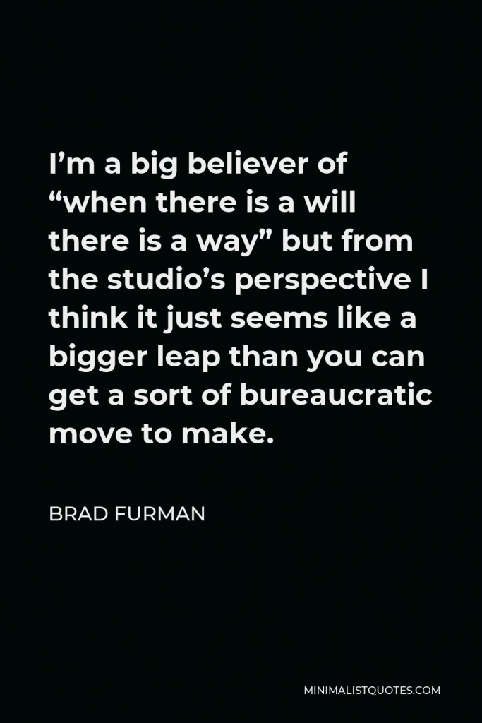 Brad Furman Quote - I’m a big believer of “when there is a will there is a way” but from the studio’s perspective I think it just seems like a bigger leap than you can get a sort of bureaucratic move to make.
