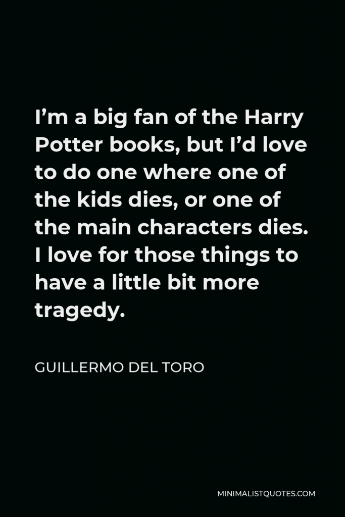 Guillermo del Toro Quote - I’m a big fan of the Harry Potter books, but I’d love to do one where one of the kids dies, or one of the main characters dies. I love for those things to have a little bit more tragedy.