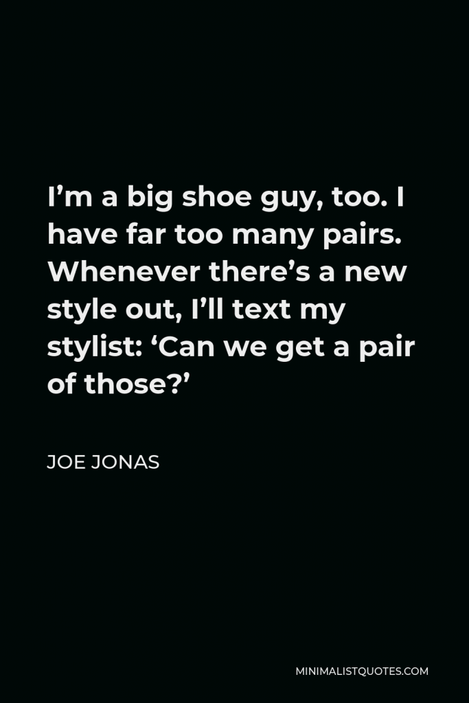 Joe Jonas Quote - I’m a big shoe guy, too. I have far too many pairs. Whenever there’s a new style out, I’ll text my stylist: ‘Can we get a pair of those?’