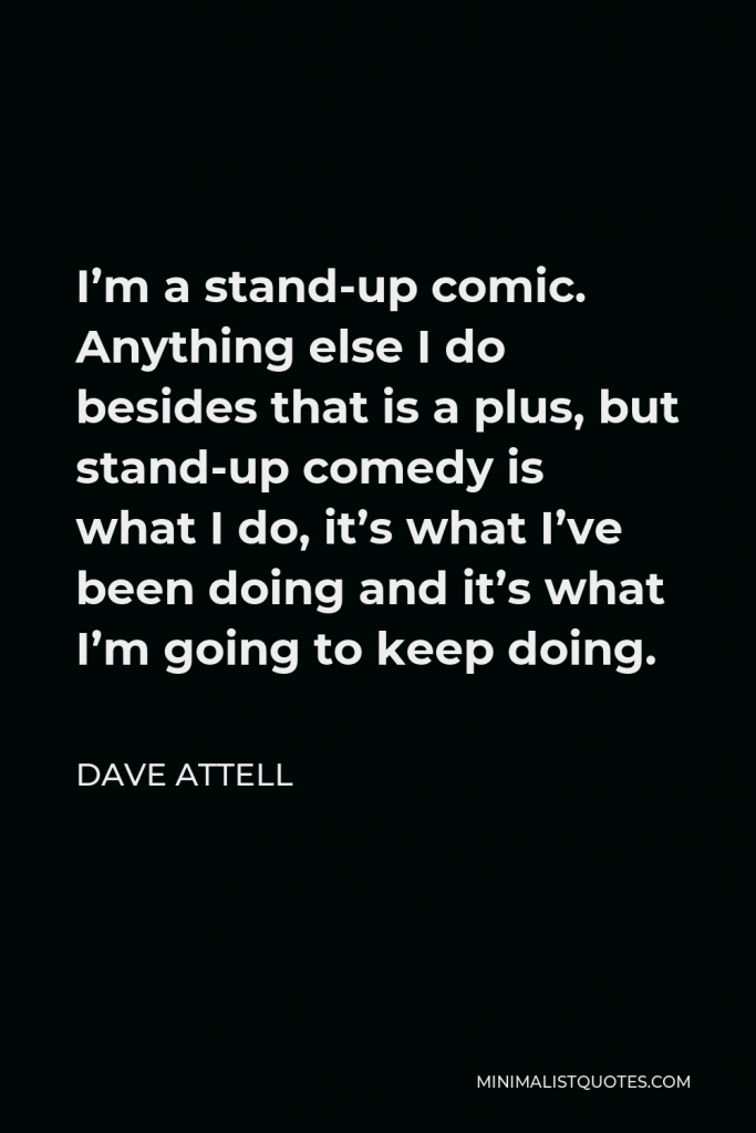 Dave Attell Quote - I’m a stand-up comic. Anything else I do besides that is a plus, but stand-up comedy is what I do, it’s what I’ve been doing and it’s what I’m going to keep doing.