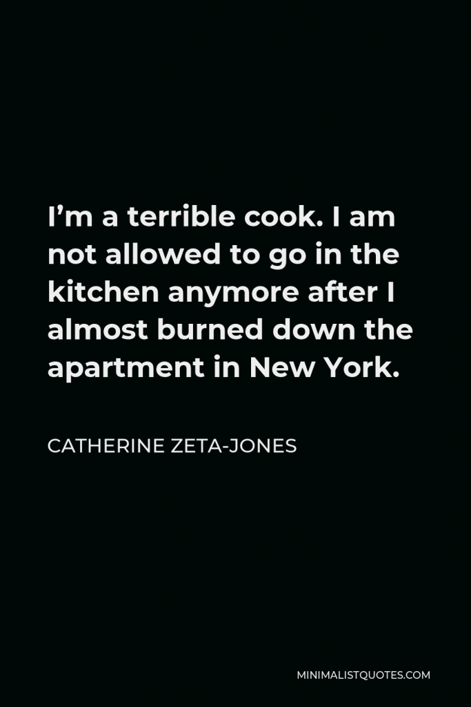 Catherine Zeta-Jones Quote - I’m a terrible cook. I am not allowed to go in the kitchen anymore after I almost burned down the apartment in New York.