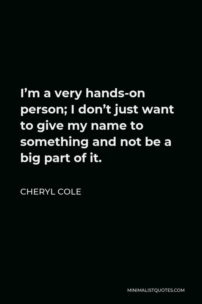 Cheryl Cole Quote - I’m a very hands-on person; I don’t just want to give my name to something and not be a big part of it.