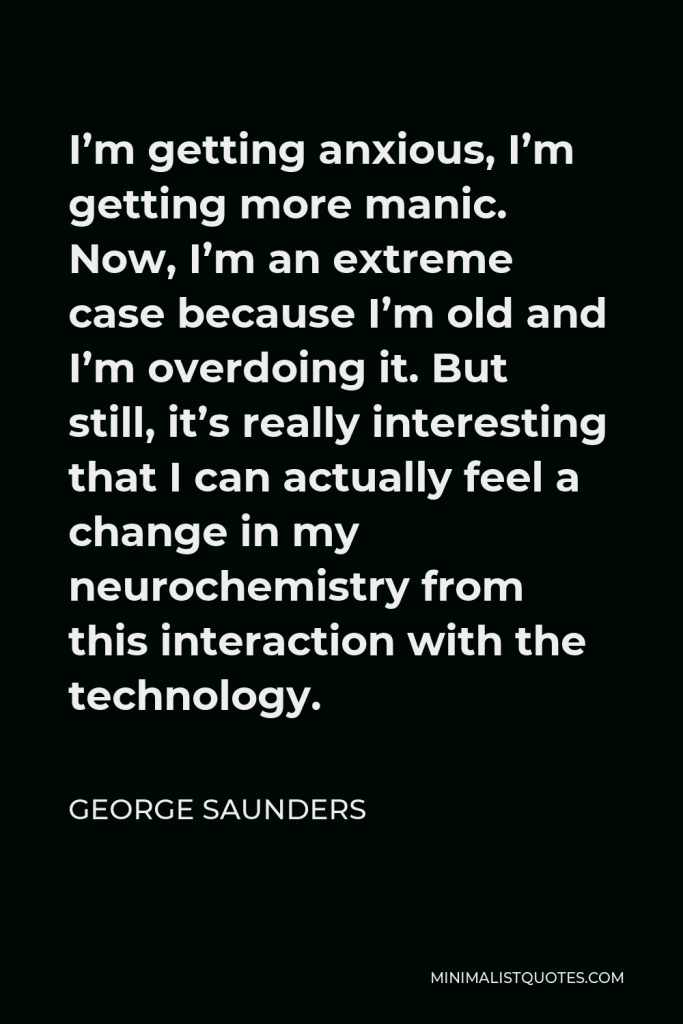 George Saunders Quote - I’m getting anxious, I’m getting more manic. Now, I’m an extreme case because I’m old and I’m overdoing it. But still, it’s really interesting that I can actually feel a change in my neurochemistry from this interaction with the technology.
