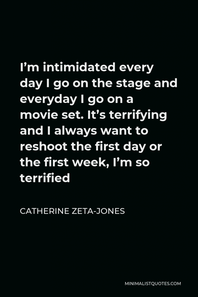 Catherine Zeta-Jones Quote - I’m intimidated every day I go on the stage and everyday I go on a movie set. It’s terrifying and I always want to reshoot the first day or the first week, I’m so terrified