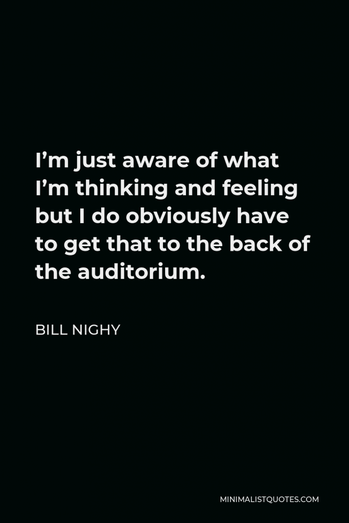 Bill Nighy Quote - I’m just aware of what I’m thinking and feeling but I do obviously have to get that to the back of the auditorium.