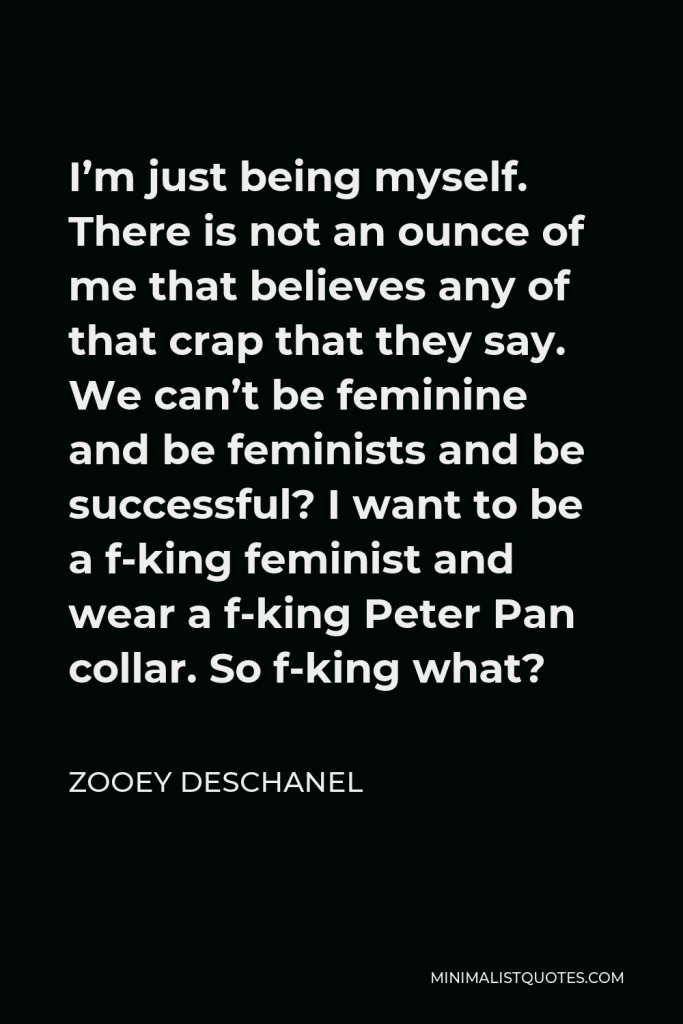 Zooey Deschanel Quote - I’m just being myself. There is not an ounce of me that believes any of that crap that they say. We can’t be feminine and be feminists and be successful? I want to be a f-king feminist and wear a f-king Peter Pan collar. So f-king what?