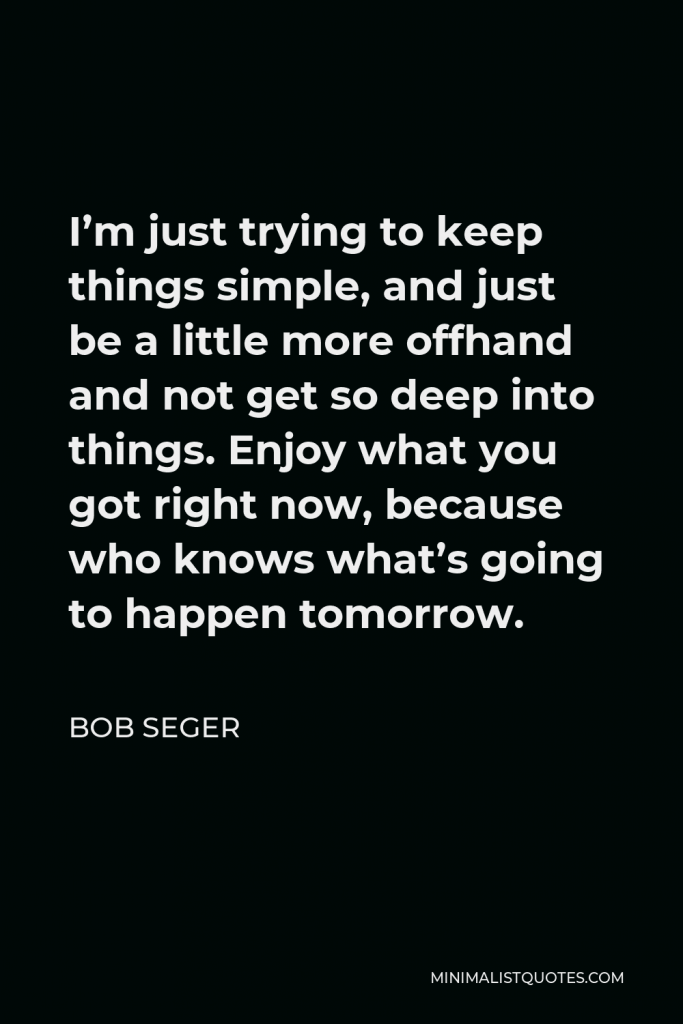 Bob Seger Quote - I’m just trying to keep things simple, and just be a little more offhand and not get so deep into things. Enjoy what you got right now, because who knows what’s going to happen tomorrow.