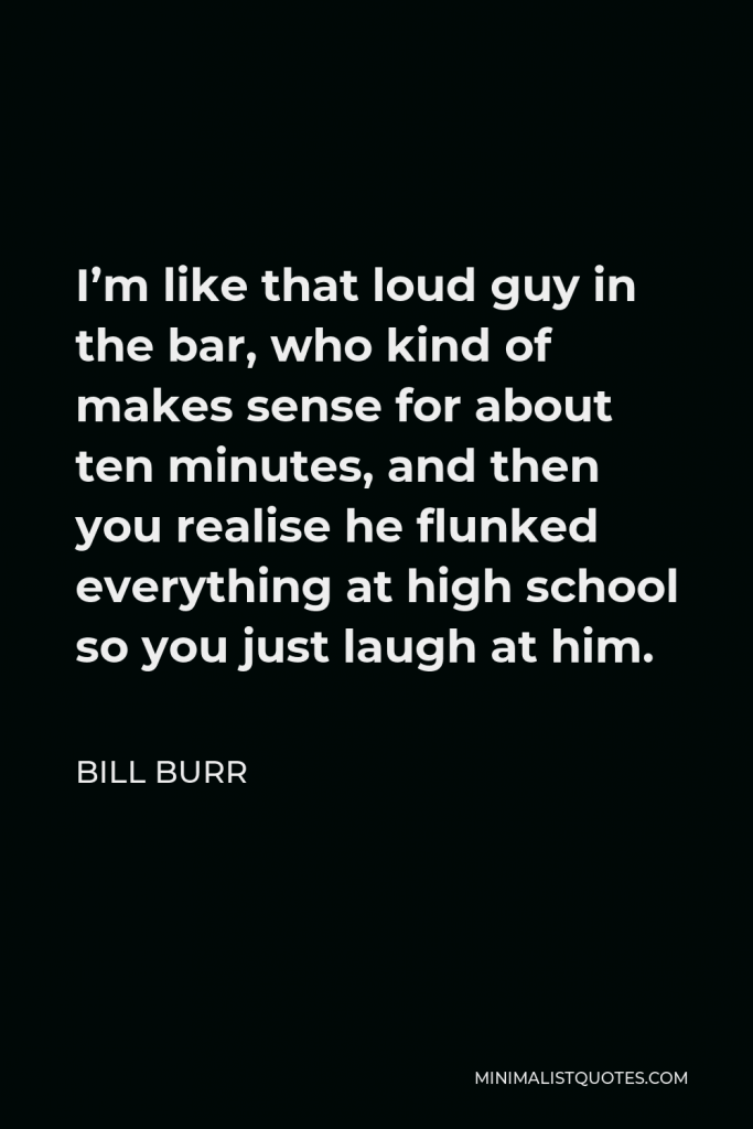 Bill Burr Quote - I’m like that loud guy in the bar, who kind of makes sense for about ten minutes, and then you realise he flunked everything at high school so you just laugh at him.