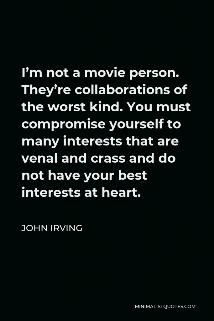 John Irving Quote - I’m not a movie person. They’re collaborations of the worst kind. You must compromise yourself to many interests that are venal and crass and do not have your best interests at heart.