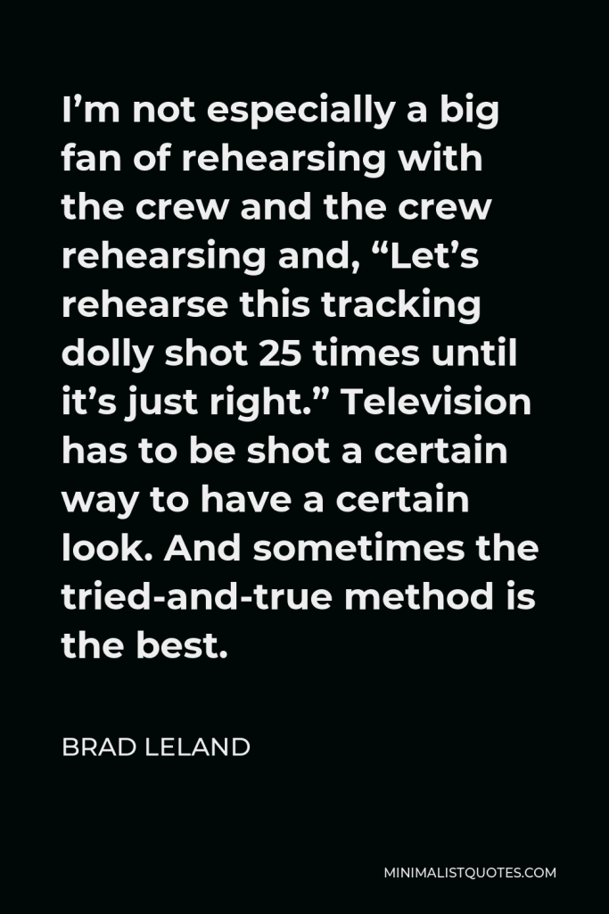 Brad Leland Quote - I’m not especially a big fan of rehearsing with the crew and the crew rehearsing and, “Let’s rehearse this tracking dolly shot 25 times until it’s just right.” Television has to be shot a certain way to have a certain look. And sometimes the tried-and-true method is the best.