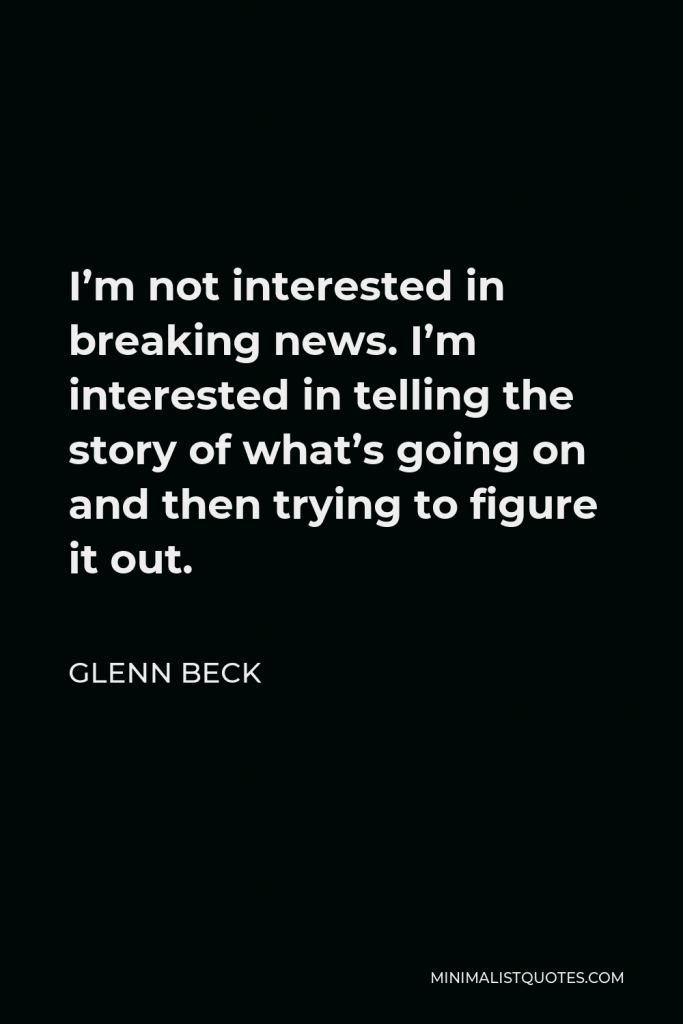 Glenn Beck Quote - I’m not interested in breaking news. I’m interested in telling the story of what’s going on and then trying to figure it out.
