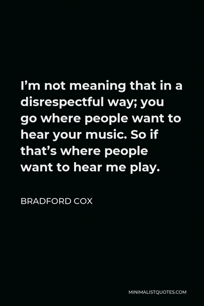 Bradford Cox Quote - I’m not meaning that in a disrespectful way; you go where people want to hear your music. So if that’s where people want to hear me play.