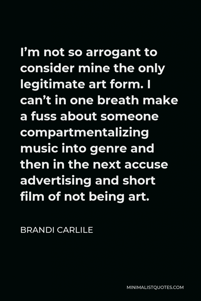 Brandi Carlile Quote - I’m not so arrogant to consider mine the only legitimate art form. I can’t in one breath make a fuss about someone compartmentalizing music into genre and then in the next accuse advertising and short film of not being art.