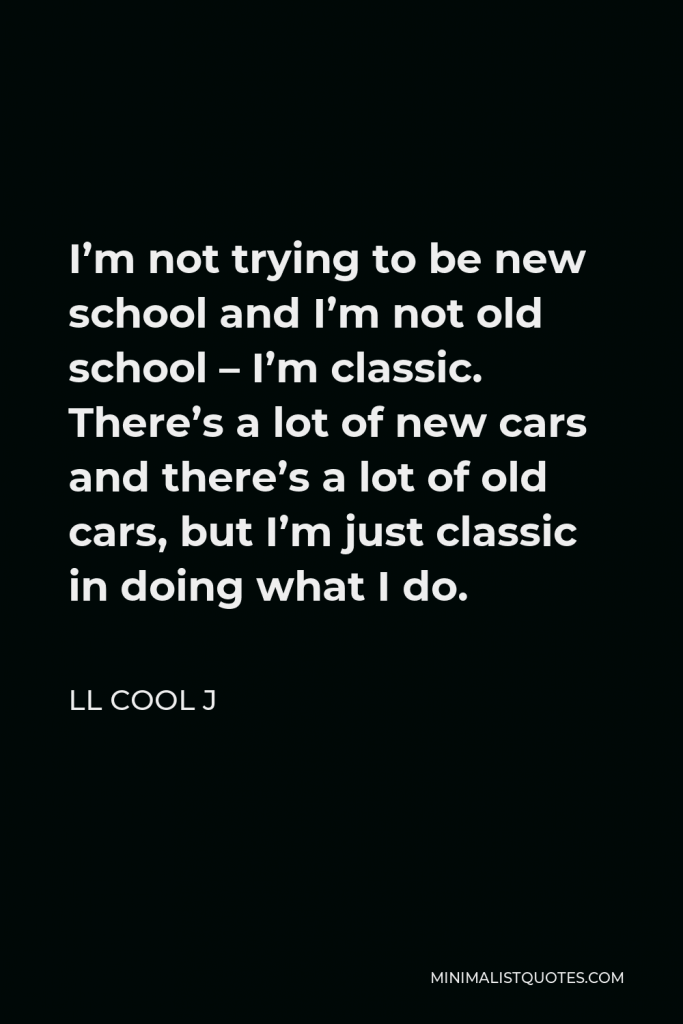 LL Cool J Quote - I’m not trying to be new school and I’m not old school – I’m classic. There’s a lot of new cars and there’s a lot of old cars, but I’m just classic in doing what I do.