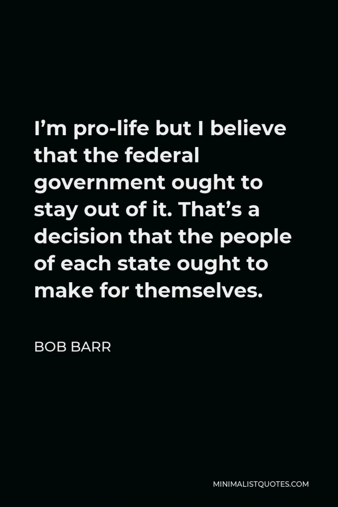 Bob Barr Quote - I’m pro-life but I believe that the federal government ought to stay out of it. That’s a decision that the people of each state ought to make for themselves.