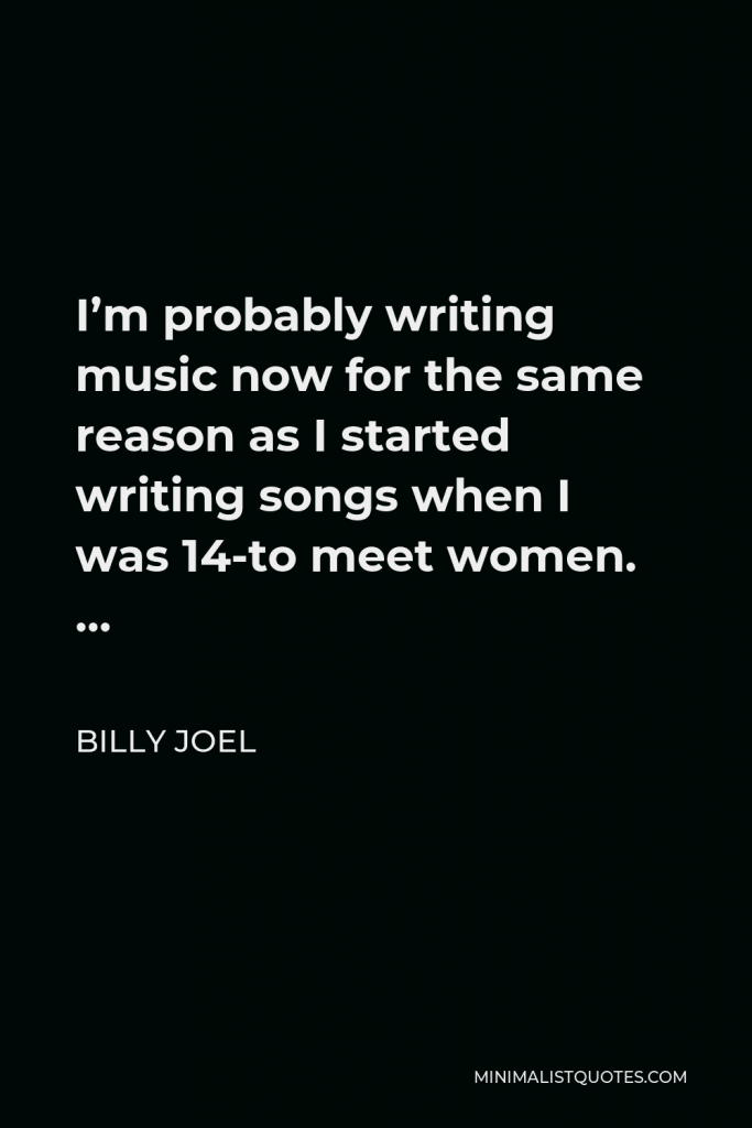 Billy Joel Quote - I’m probably writing music now for the same reason as I started writing songs when I was 14-to meet women. …