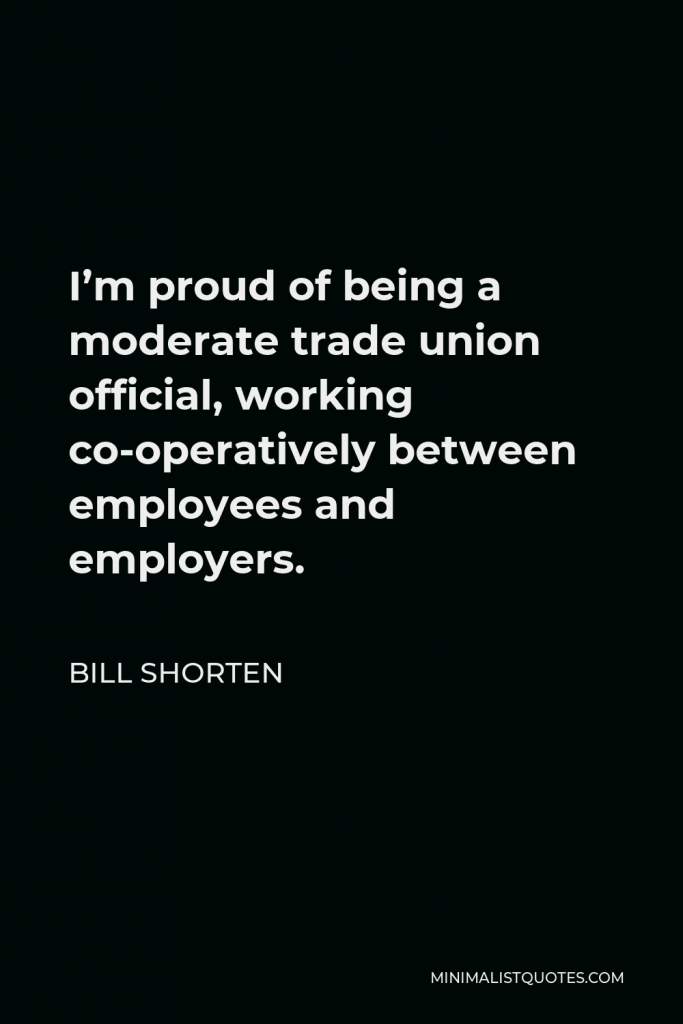 Bill Shorten Quote - I’m proud of being a moderate trade union official, working co-operatively between employees and employers.