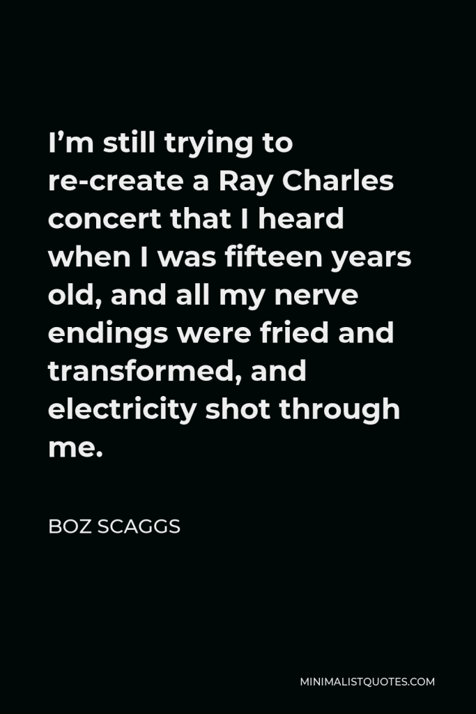 Boz Scaggs Quote - I’m still trying to re-create a Ray Charles concert that I heard when I was fifteen years old, and all my nerve endings were fried and transformed, and electricity shot through me.